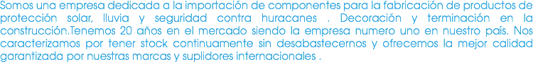 Somos una empresa dedicada a la importación de componentes para la fabricación de productos de protección solar, lluvia y seguridad contra huracanes . Decoración y terminación en la construcción.Tenemos 20 años en el mercado siendo la empresa numero uno en nuestro país. Nos caracterizamos por tener stock continuamente sin desabastecernos y ofrecemos la mejor calidad garantizada por nuestras marcas y suplidores internacionales .